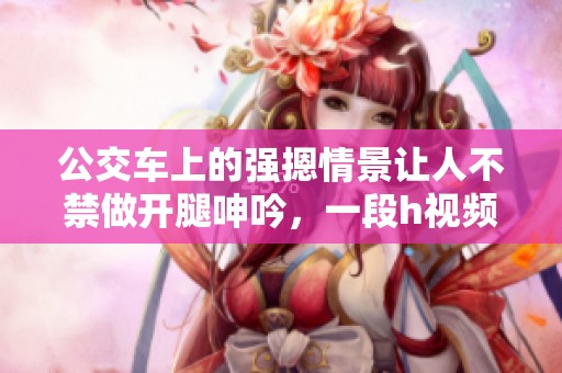 公交车上的强摁情景让人不禁做开腿呻吟，一段h视频引发热议