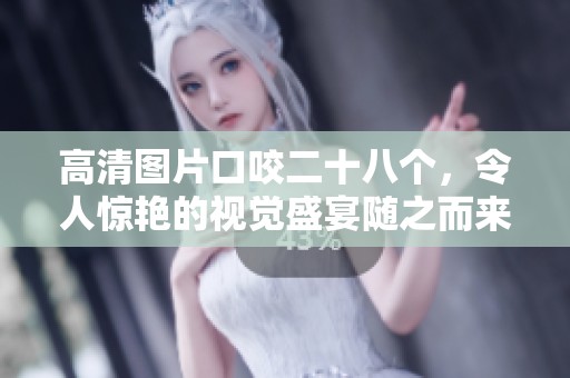 高清图片口咬二十八个，令人惊艳的视觉盛宴随之而来