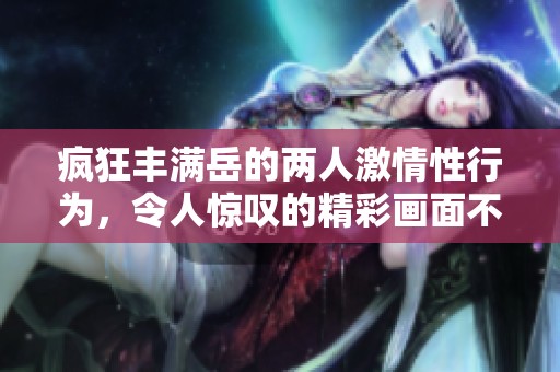 疯狂丰满岳的两人激情性行为，令人惊叹的精彩画面不断上演！