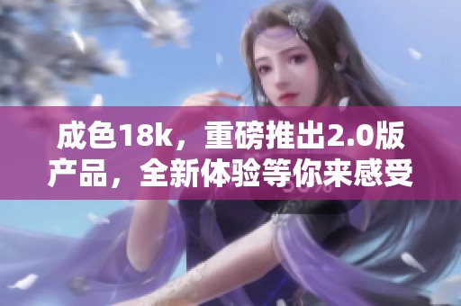 成色18k，重磅推出2.0版产品，全新体验等你来感受