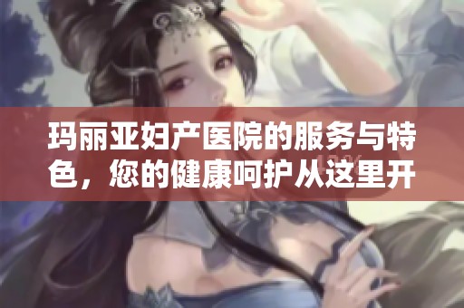 玛丽亚妇产医院的服务与特色，您的健康呵护从这里开始