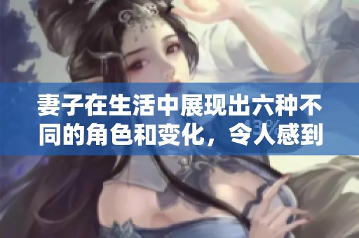 妻子在生活中展现出六种不同的角色和变化，令人感到惊讶与佩服