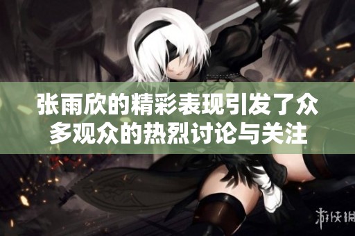 张雨欣的精彩表现引发了众多观众的热烈讨论与关注