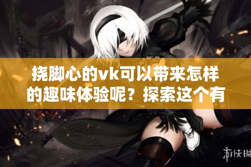 挠脚心的vk可以带来怎样的趣味体验呢？探索这个有趣话题的奥秘吧！