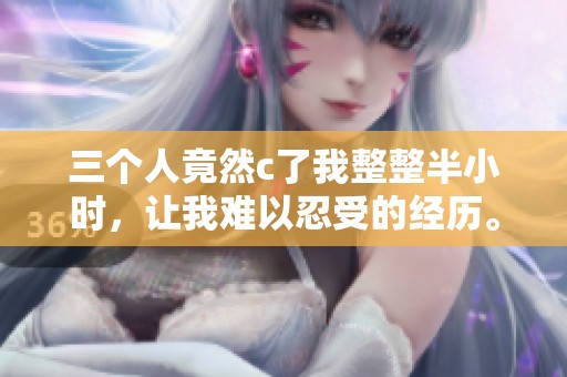 三个人竟然c了我整整半小时，让我难以忍受的经历。