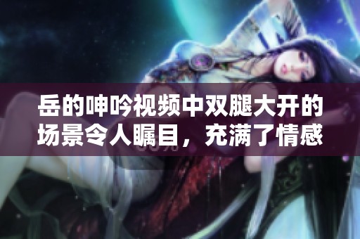 岳的呻吟视频中双腿大开的场景令人瞩目，充满了情感与张力