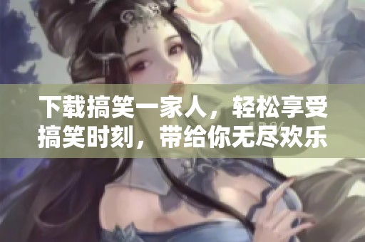 下载搞笑一家人，轻松享受搞笑时刻，带给你无尽欢乐