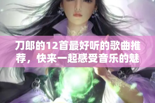 刀郎的12首最好听的歌曲推荐，快来一起感受音乐的魅力吧