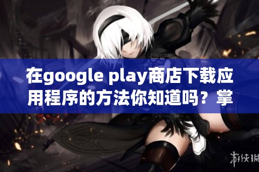 在google play商店下载应用程序的方法你知道吗？掌握这些技巧，让下载更便捷