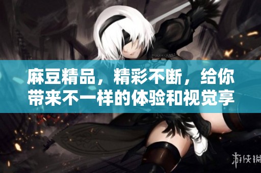 麻豆精品，精彩不断，给你带来不一样的体验和视觉享受！