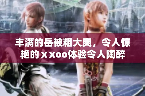 丰满的岳被粗大爽，令人惊艳的ⅹxoo体验令人陶醉
