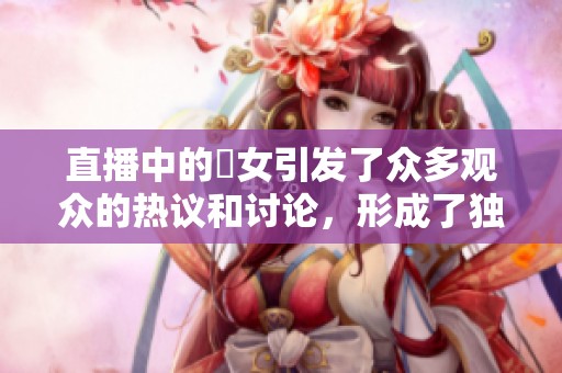 直播中的祼女引发了众多观众的热议和讨论，形成了独特的现象。