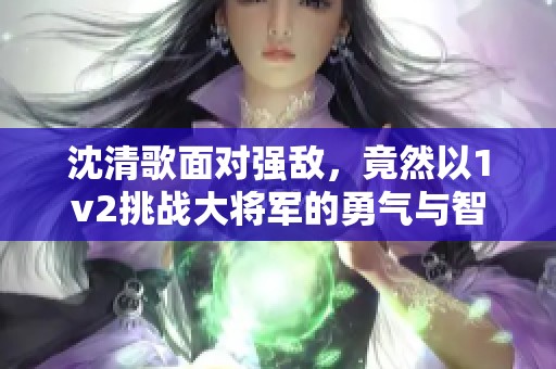 沈清歌面对强敌，竟然以1v2挑战大将军的勇气与智慧