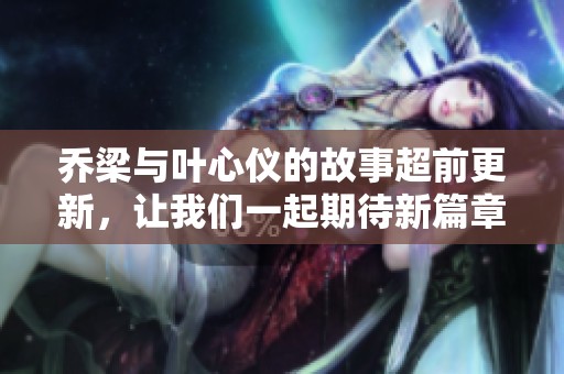乔梁与叶心仪的故事超前更新，让我们一起期待新篇章的到来