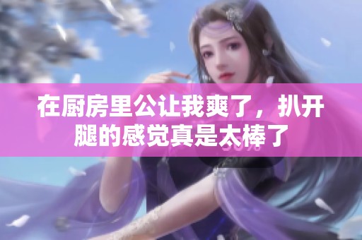 在厨房里公让我爽了，扒开腿的感觉真是太棒了