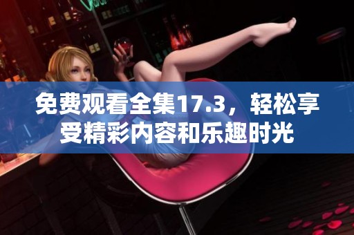 免费观看全集17.3，轻松享受精彩内容和乐趣时光