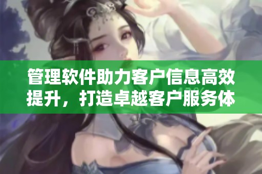 管理软件助力客户信息高效提升，打造卓越客户服务体验