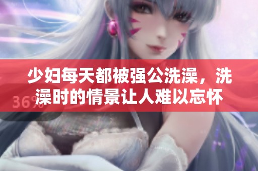 少妇每天都被强公洗澡，洗澡时的情景让人难以忘怀