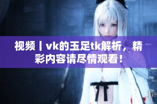 视频丨vk的玉足tk解析，精彩内容请尽情观看！