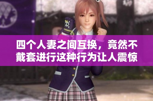 四个人妻之间互换，竟然不戴套进行这种行为让人震惊
