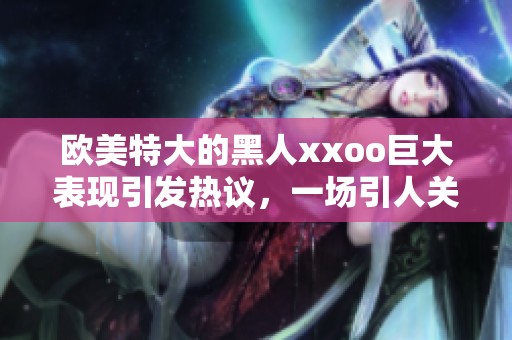 欧美特大的黑人xxoo巨大表现引发热议，一场引人关注的盛事。