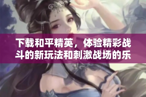 下载和平精英，体验精彩战斗的新玩法和刺激战场的乐趣