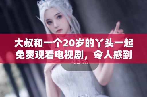 大叔和一个20岁的丫头一起免费观看电视剧，令人感到新奇与意外。