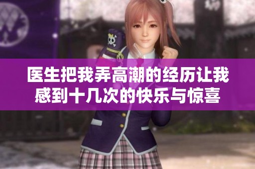医生把我弄高潮的经历让我感到十几次的快乐与惊喜
