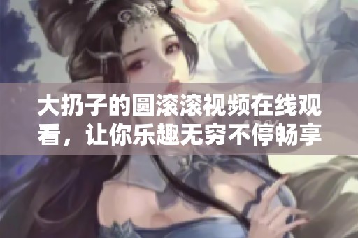 大扔子的圆滚滚视频在线观看，让你乐趣无穷不停畅享！
