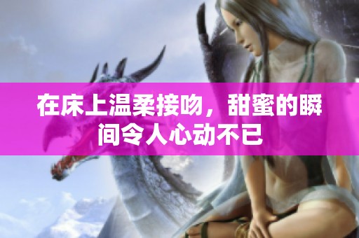 在床上温柔接吻，甜蜜的瞬间令人心动不已
