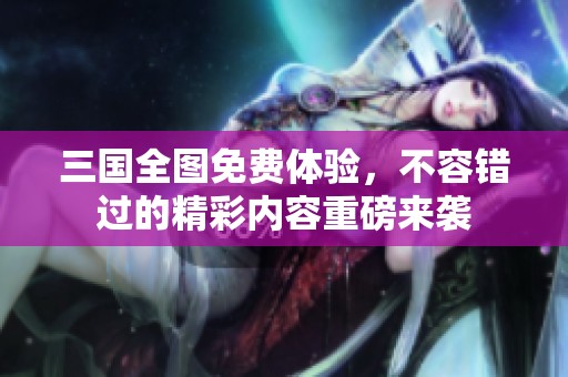 三国全图免费体验，不容错过的精彩内容重磅来袭