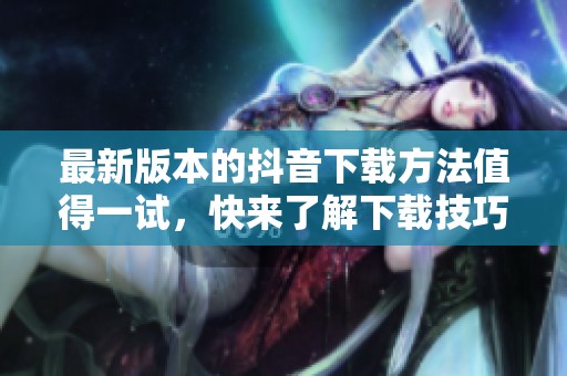 最新版本的抖音下载方法值得一试，快来了解下载技巧吧！