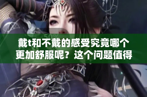 戴t和不戴的感受究竟哪个更加舒服呢？这个问题值得我们深入探讨一下。