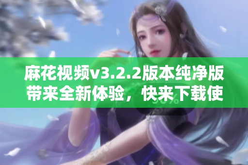麻花视频v3.2.2版本纯净版带来全新体验，快来下载使用吧！