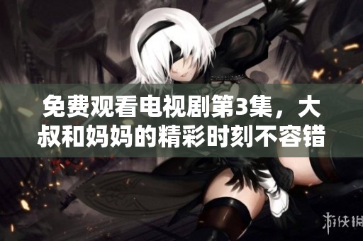 免费观看电视剧第3集，大叔和妈妈的精彩时刻不容错过