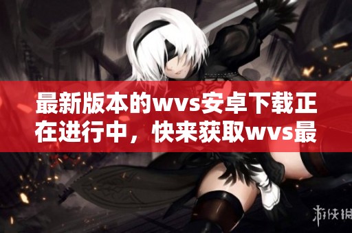 最新版本的wvs安卓下载正在进行中，快来获取wvs最新版的下载链接吧