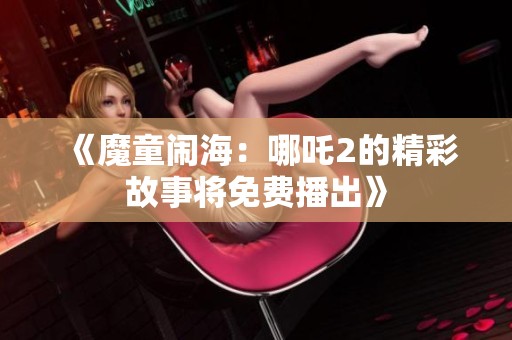 《魔童闹海：哪吒2的精彩故事将免费播出》