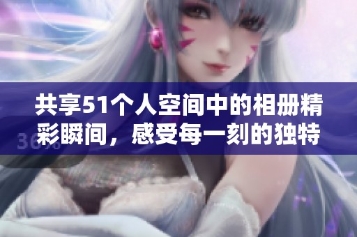 共享51个人空间中的相册精彩瞬间，感受每一刻的独特魅力