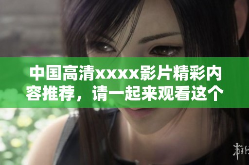 中国高清xxxx影片精彩内容推荐，请一起来观看这个热门视频吧！