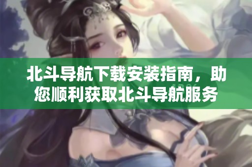 北斗导航下载安装指南，助您顺利获取北斗导航服务