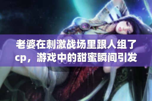 老婆在刺激战场里跟人组了cp，游戏中的甜蜜瞬间引发关注