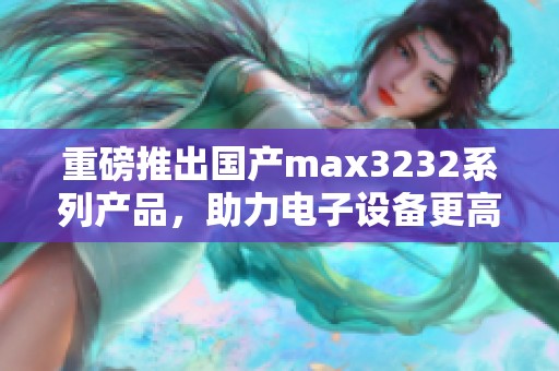 重磅推出国产max3232系列产品，助力电子设备更高效的通信解决方案