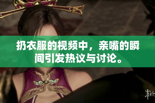 扔衣服的视频中，亲嘴的瞬间引发热议与讨论。