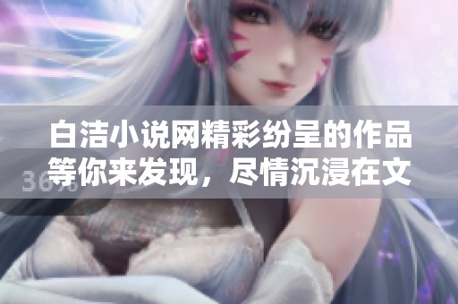 白洁小说网精彩纷呈的作品等你来发现，尽情沉浸在文学的海洋中吧。