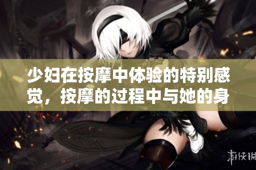 少妇在按摩中体验的特别感觉，按摩的过程中与她的身体相互亲密接触