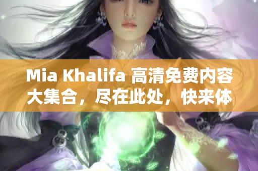 Mia Khalifa 高清免费内容大集合，尽在此处，快来体验无限精彩！