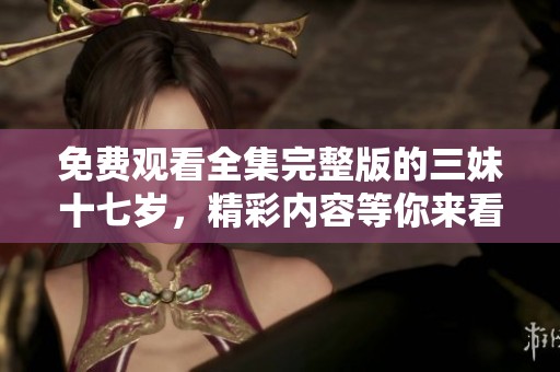 免费观看全集完整版的三妹十七岁，精彩内容等你来看！
