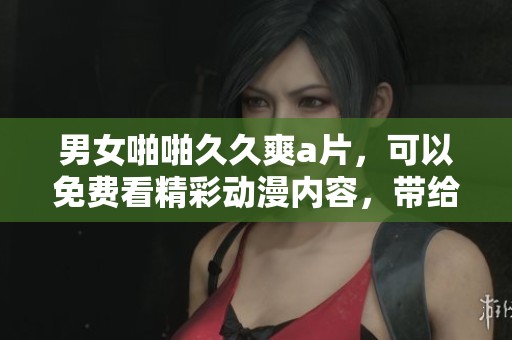 男女啪啪**爽**，可以免费看精彩动漫内容，带给你无限欢乐