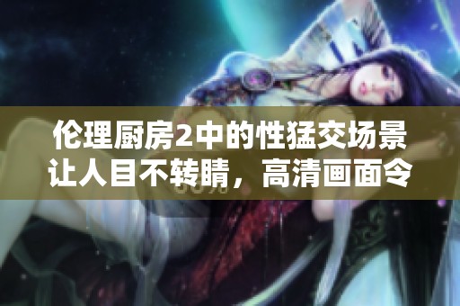 伦理厨房2中的性猛交场景让人目不转睛，高清画面令人陶醉。