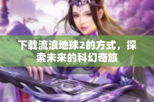 下载流浪地球2的方式，探索未来的科幻奇旅